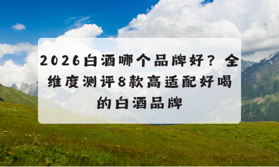 2026白酒哪个品牌好？全维度测评8款高适配好喝的白酒品牌